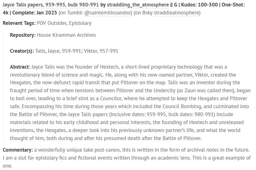 Jayce Talis papers, 959-995, bulk 980-991 by straddling_the_atmosphere || G | Kudos: 100-300 | One-Shot: 4k | Complete: Jan 2025 (on Tumblr @saintemiliosandoz) (on Bsky straddleatmosphere)

Relevant Tags: POV Outsider, Epistolary

    Repository: House Kiramman Archives

    Creator(s): Talis, Jayce, 959-991; Viktor, 957-991

    Abstract: Jayce Talis was the founder of Hextech, a short-lived proprietary technology that was a revolutionary blend of science and magic. He, along with his now-named partner, Viktor, created the Hexgates, the now-defunct rapid transit that put Piltover on the map. Talis was an inventor during the fraught period of time when tensions between Piltover and the Undercity (as Zaun was called then), began to boil over, leading to a brief stint as a Councilor, where he attempted to keep the Hexgates and Piltover safe. Encompassing his time during those years which included the Council Bombing, and culminated into the Battle of Piltover, the Jayce Talis papers (inclusive dates: 959-995, bulk dates: 980-991) include materials related to his early childhood and personal interests, the founding of Hextech and unreleased inventions, the Hexgates, a deeper look into his previously unknown partner’s life, and what the world thought of him, both during and after his presumed death after the Battle of Piltover.

Commentary: a wonderfully unique take post-canon, this is written in the form of archival notes in the future. I am a slut for epistolary fics and fictional events written through an academic lens. This is a great example of one.