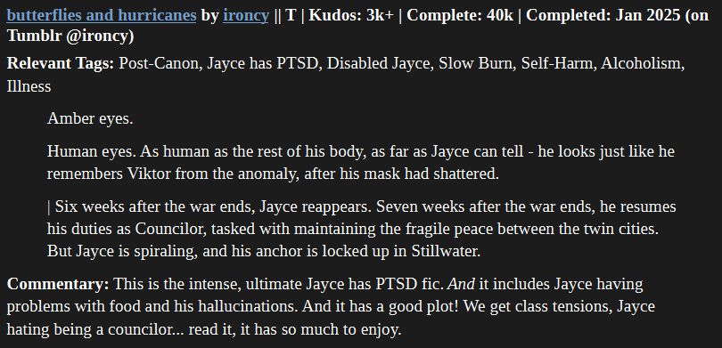 butterflies and hurricanes by ironcy || T | Kudos: 3k+ | Complete: 40k | Completed: Jan 2025 (on Tumblr @ironcy)

Relevant Tags: Post-Canon, Jayce has PTSD, Disabled Jayce, Slow Burn, Self-Harm, Alcoholism, Illness

    Amber eyes.

    Human eyes. As human as the rest of his body, as far as Jayce can tell - he looks just like he remembers Viktor from the anomaly, after his mask had shattered.

    | Six weeks after the war ends, Jayce reappears. Seven weeks after the war ends, he resumes his duties as Councilor, tasked with maintaining the fragile peace between the twin cities. But Jayce is spiraling, and his anchor is locked up in Stillwater.

Commentary: This is the intense, ultimate Jayce has PTSD fic. And it includes Jayce having problems with food and his hallucinations. And it has a good plot! We get class tensions, Jayce hating being a councilor... read it, it has so much to enjoy.