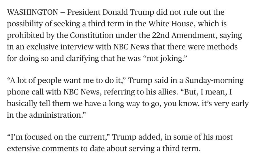 WASHINGTON - President Donald Trump did not rule out the possibility of seeking a third term in the White House, which is prohibited by the Constitution under the 22nd Amendment, saying in an exclusive interview with NBC News that there were methods for doing so and clarifying that he was "not joking."
"A lot of people want me to do it," Trump said in a Sunday-morning phone call with NBC News, referring to his allies. "But, I mean, I basically tell them we have a long way to go, you know, it's very early in the administration."
"I'm focused on the current," Trump added, in some of his most extensive comments to date about serving a third term.