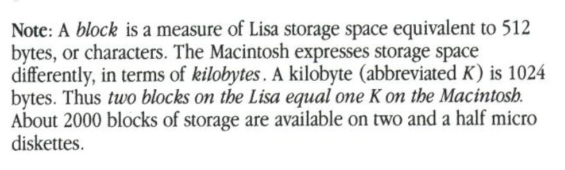 Note: A block is a measure of Lisa storage space equivalent to 512 bytes, or characters. The Macintosh expresses storage space differently, in terms of kilobytes. A kilobyte (abbreviated K) is 1024 bytes. Thus two blocks on the Lisa equal one K on the Macintosh. About 2000 blocks of storage are available on two and a half micro diskettes.