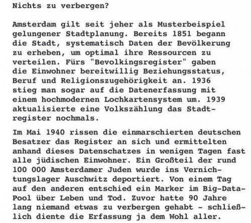 Amsterdam gilt seit jeher als Musterbeispiel gelungener Stadtplanung. Bereits 1851 begann die Stadt, systematisch Daten der Bevölkerung zu erheben, um optimal ihre Ressourcen zu verteilen. Fürs "Bevolkingsregister" gaben die Einwohner bereitwillig Beziehungsstatus, Beruf und Religionszugehörigkeit an. 1936 stieg man sogar auf die Datenerfassung mit einem hochmodernen Lochkartensystem um. 1939 aktualisierte eine Volkszählung das Stadtregister nochmals.

Im Mai 1940 rissen die einmarschierten deutschen Besatzer das Register an sich und ermittelten anhand dieses Datenschatzes in wenigen Tagen fast alle jüdischen Einwohner. Ein Großteil der rund 100 000 Amsterdamer Juden wurde ins Vernichtungslager Auschwitz deportiert. 

Von einem Tag auf den anderen entschied ein Marker im Big-Data-Pool über Leben und Tod. Zuvor hatte 90 Jahre lang niemand etwas zu verbergen gehabt - schließlich diente die Erfassung ja dem Wohl aller.