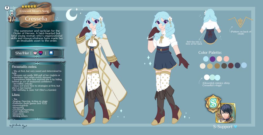 Summoner Cresselia’s reference sheet. She’s a young woman with purple eyes and blue hair that curls over her shoulders in two ringlets. The text on the left is information about her, and reads as follows:

“Cresselia: Crescent Moon’s Song

The summoner and tactician for the Order of Heroes. A faint-hearted but kind young woman whose organizational skills and resourcefulness have made her an invaluable asset to the order.”

Further information indicates her pronouns are She/Her, she is both trans and bi, and uses a blue tome as a weapon 

Further information below that reads as follows:

“Personality notes:
- Shy at first, but very sweet and determined to help
- Stresses out easily. Will pull at her ringlets or sometimes taint when overly stressed
- Sometimes hides how worried she is by hiding behind an act of measured confidence
- Incredibly unlucky
- Does not know how to strategize at first, but she's a fast learner
-Her birthday is June 1st! (She's a Gemini) Likes:
lea
-Singing, Dancing, Acting on stage
-Pokémon (both games and TCG)
-Hummingbirds
Stargazing
Cleaning/Organizing
Cute stationary
-Glowsticks
-Writing letters” 


On the right, there are extra notes about her design, paying special attention to the belt that ties into a ribbon at her back and her glowstick which mimics the rings of Shiny Cresselia (the Pokémon). The rest of her color pallets is also organized here.

The final bit of information shows that her S-Support is Prince Alfonse. 

