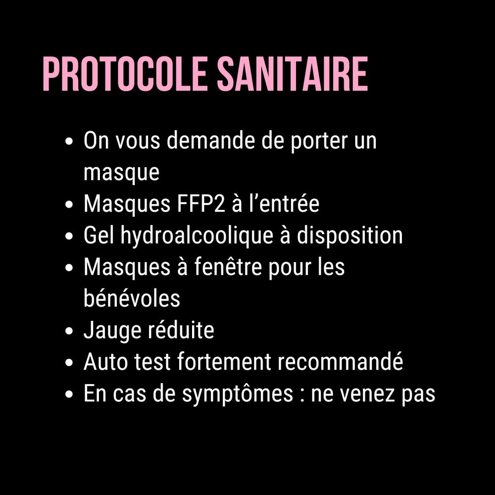 En rose et blanc sur fond noir. Protocole sanitaire. On vous demande de porter un masque. Masques FFP2 à l’entrée. Gel hydroalcoolique à disposition. Masques à fenêtre pour les bénévoles. Jauge réduite. Auto test fortement recommandé. En cas de symptômes : ne venez pas.