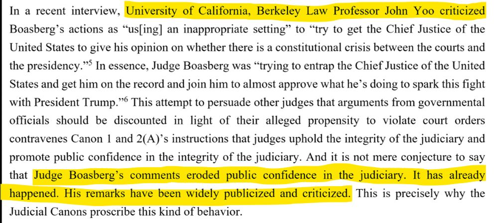 In a recent interview, University of California, Berkeley Law Professor John Yoo criticized Boasberg’s actions as “us[ing] an inappropriate setting” to “try to get the Chief Justice of the United States to give his opinion on whether there is a constitutional crisis between the courts andthe presidency.”5 In essence, Judge Boasberg was “trying to entrap the Chief Justice of the United States and get him on the record and join him to almost approve what he’s doing to spark this fight with President Trump.”6 This attempt to persuade other judges that arguments from governmental officials should be discounted in light of their alleged propensity to violate court orders contravenes Canon 1 and 2(A)’s instructions that judges uphold the integrity of the judiciary and promote public confidence in the integrity of the judiciary. And it is not mere conjecture to say that Judge Boasberg’s comments eroded public confidence in the judiciary. It has already happened. His remarks have been widely publicized and criticized. This is precisely why the Judicial Canons proscribe this kind of behavior.