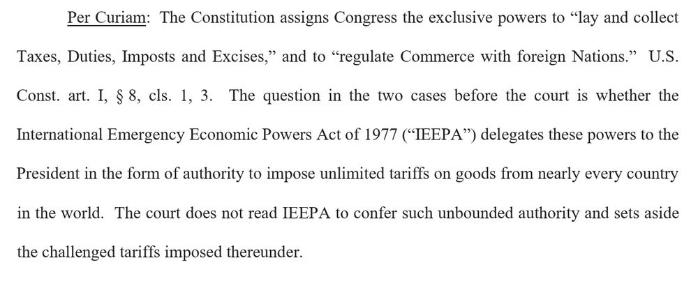 Per Curiam:  The Constitution assigns Congress the exclusive powers to “lay and collect Taxes, Duties, Imposts and Excises,” and to “regulate Commerce with foreign Nations.”  U.S. Const. art. I, § 8, cls. 1, 3.  The question in the two cases before the court is whether the International Emergency Economic Powers Act of 1977 (“IEEPA”) delegates these powers to the President in the form of authority to impose unlimited tariffs on goods from nearly every country in the world.  The court does not read IEEPA to confer such unbounded authority and sets aside the challenged tariffs imposed thereunder. 