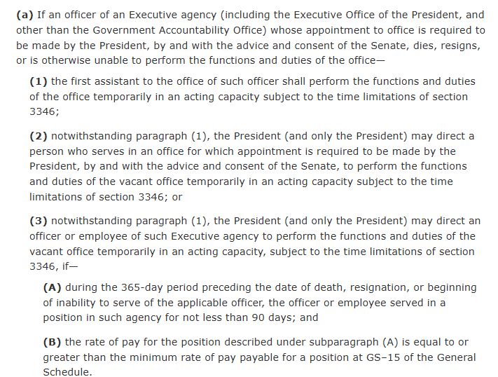 (a)If an officer of an Executive agency (including the Executive Office of the President, and other than the Government Accountability Office) whose appointment to office is required to be made by the President, by and with the advice and consent of the Senate, dies, resigns, or is otherwise unable to perform the functions and duties of the office—
(1)the first assistant to the office of such officer shall perform the functions and duties of the office temporarily in an acting capacity subject to the time limitations of section 3346;
(2)notwithstanding paragraph (1), the President (and only the President) may direct a person who serves in an office for which appointment is required to be made by the President, by and with the advice and consent of the Senate, to perform the functions and duties of the vacant office temporarily in an acting capacity subject to the time limitations of section 3346; or
(3)notwithstanding paragraph (1), the President (and only the President) may direct an officer or employee of such Executive agency to perform the functions and duties of the vacant office temporarily in an acting capacity, subject to the time limitations of section 3346, if—
(A)during the 365-day period preceding the date of death, resignation, or beginning of inability to serve of the applicable officer, the officer or employee served in a position in such agency for not less than 90 days; and
(B)the rate of pay for the position described under subparagraph (A) is equal to or greater than the minimum rate of pay payable for a position at GS–15 of the General Schedule.