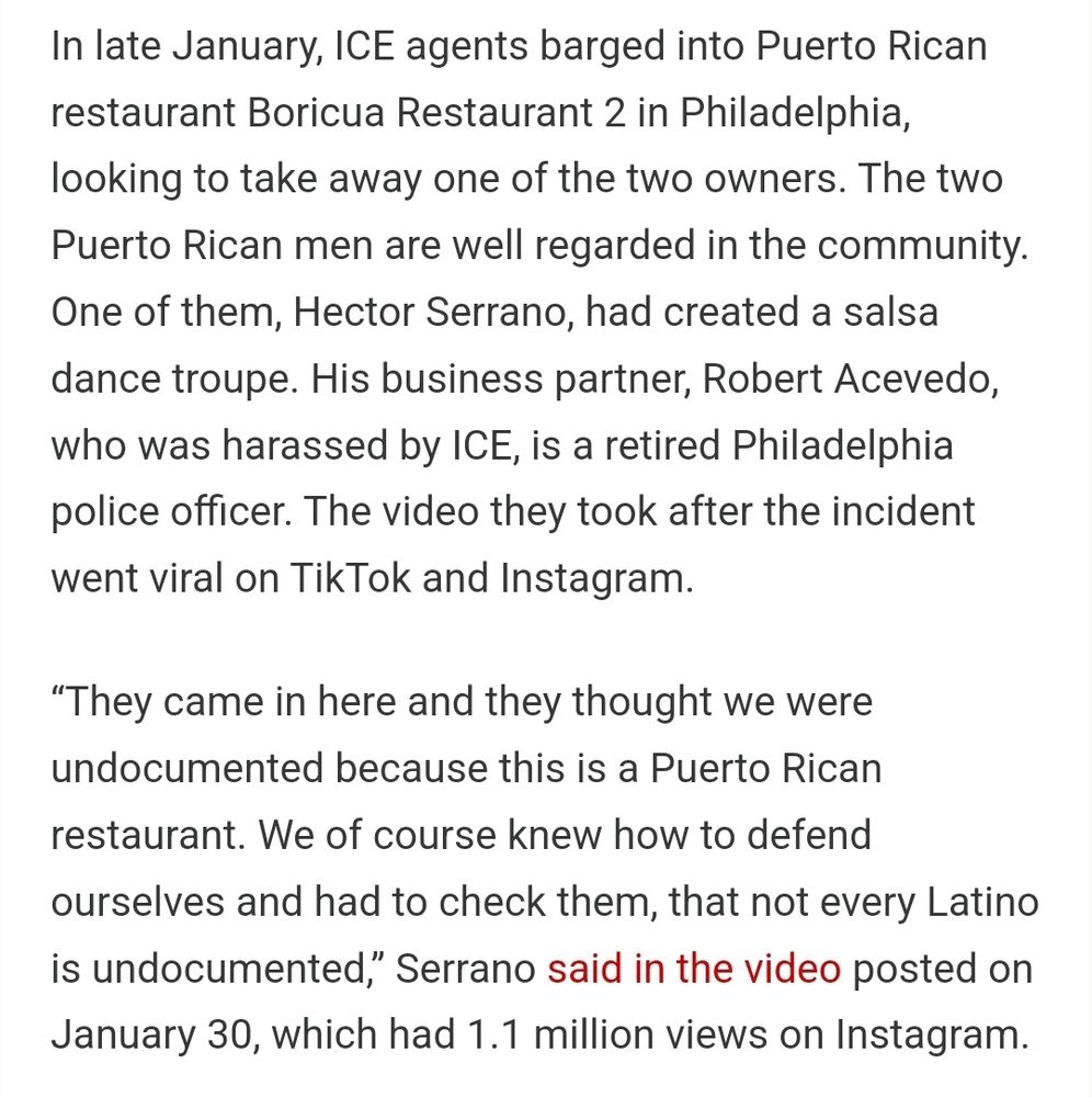 In late January, ICE agents barged into Puerto Rican restaurant Boricua Restaurant 2 in Philadelphia, looking to take away one of the two owners. The two Puerto Rican men are well regarded in the community. One of them, Hector Serrano, had created a salsa dance troupe. His business partner, Robert Acevedo, who was harassed by ICE, is a retired Philadelphia police officer. The video they took after the incident went viral on TikTok and Instagram.

“They came in here and they thought we were undocumented because this is a Puerto Rican restaurant. We of course knew how to defend ourselves and had to check them, that not every Latino is undocumented,” Serrano said in the video posted on January 30, which had 1.1 million views on Instagram.