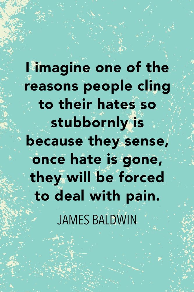 "I imagine one of the reasons people cling to their hates so stubbornly is because they sense, once hate is gone, they will be forced to deal with pain." - James Baldwin