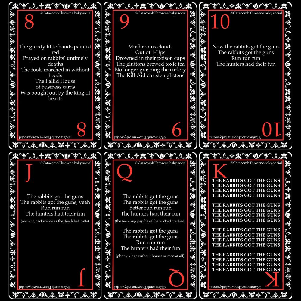 Digital art of six playing cards with writing

“The greedy little hands painted red 
Prayed on rabbits’ untimely deaths
The fools marched in without heads
The Pallid House of business cards
Was bought out by the king of hearts

Mushroom clouds
Out of 1-Ups 
Drowned in their poison cups
The gluttons brewed toxic tea
No longer grasping the cutlery 
The Kill-Aid christen glistens 

Now the rabbits got the guns
The rabbits got the guns
Run run run
The hunters had their fun

The rabbits got the guns
The rabbits got the guns, yeah
Run run run
The hunters had their fun 
(moving backwards as the death bell calls)

The rabbits got the guns
The rabbits got the guns
Better run run run
The hunters had their fun 
(the teetering psyche of the wicked cracked)

The rabbits got the guns
The rabbits got the guns
Run run run
The hunters had their fun 
(phony kings without horses or men at all)

THE RABBITS GOT THE GUNS
THE RABBITS GOT THE GUNS
THE RABBITS GOT THE GUNS
THE RABBITS GOT THE GUNS

THE RABBITS GOT THE GUNS
THE RABBITS GOT THE GUNS
THE RABBITS GOT THE GUNS
THE RABBITS GOT THE GUNS

THE RABBITS GOT THE GUNS
THE RABBITS GOT THE GUNS
THE RABBITS GOT THE GUNS
THE RABBITS GOT THE GUNS

THE RABBITS GOT THE GUNS
THE RABBITS GOT THE GUNS
THE RABBITS GOT THE GUNS
THE RABBITS GOT THE GUNS”