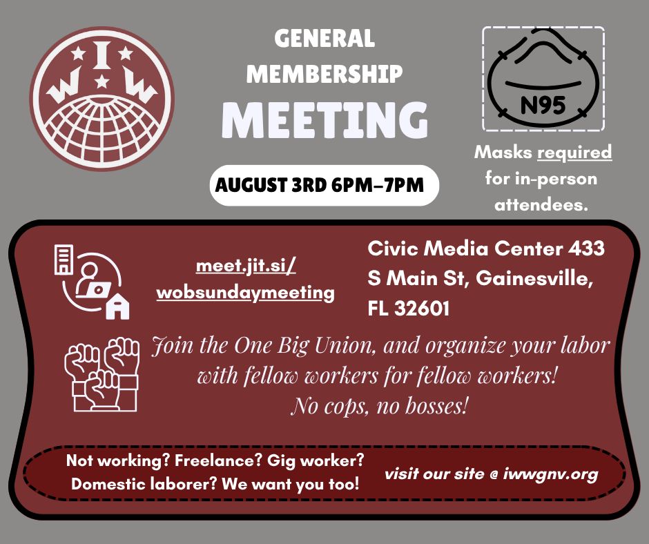 A flyer for the General Membership Meeting of the Gainesville Florida branch of the International Workers of the World, a labor union.

The meeting date is for August 3rd, 6pm-7pm. Under an N95 icon, it says, "Masks required for in-person attendees." Required is underlined for emphasis.

Beside a hybrid meeting icon, the meeting link is meet.jit.si/wobsundaymeeting.  

The flyer lists in-person meeting location is the Civic Media Center at 433 S Main St, Gainesville, FL, 32601. 

Beside an icon of three fists held high, the flyer reads, "Join the One Big Union, and organize your labor with fellow workers for fellow workers! No cops, no bosses!" 

At the bottom, it reads, "Not working? Freelance? Gig worker? Domestic laborer? We want you too!" and "visit our site @ iwwgnv.org". 