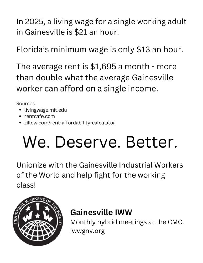 A black and white graphic that reads: 

In 2025, a living wage for a single working adult in Gainesville is $21 an hour. Florida’s minimum wage is only $13 an hour. The average rent is $1,695 a month - more than double what the average Gainesville worker can afford on a single income. 

Sources:
livingwage.mit.edu
rentcafe.com
zillow.com/rent-affordability-calculator 

We. Deserve. Better. Unionize with the Gainesville Industrial Workers of the World and help fight for the working class! 

Gainesville IWW
Monthly hybrid meetings at the CMC.
iwwgnv.org
