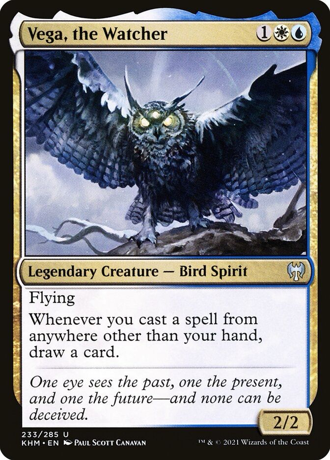 Vega, the Watcher
1WB
Legendary Creature - Bird Spirit
Flying
Whenever you cast a spell from anywhere other than your hand, draw a card.
One eye sees the past, one the present, and one the future—and none can be deceived.
2/2
233/285 U
KHM • EN PAUL SCOTT CANAVAN
IM & 0 2021 Wizards of the Coast