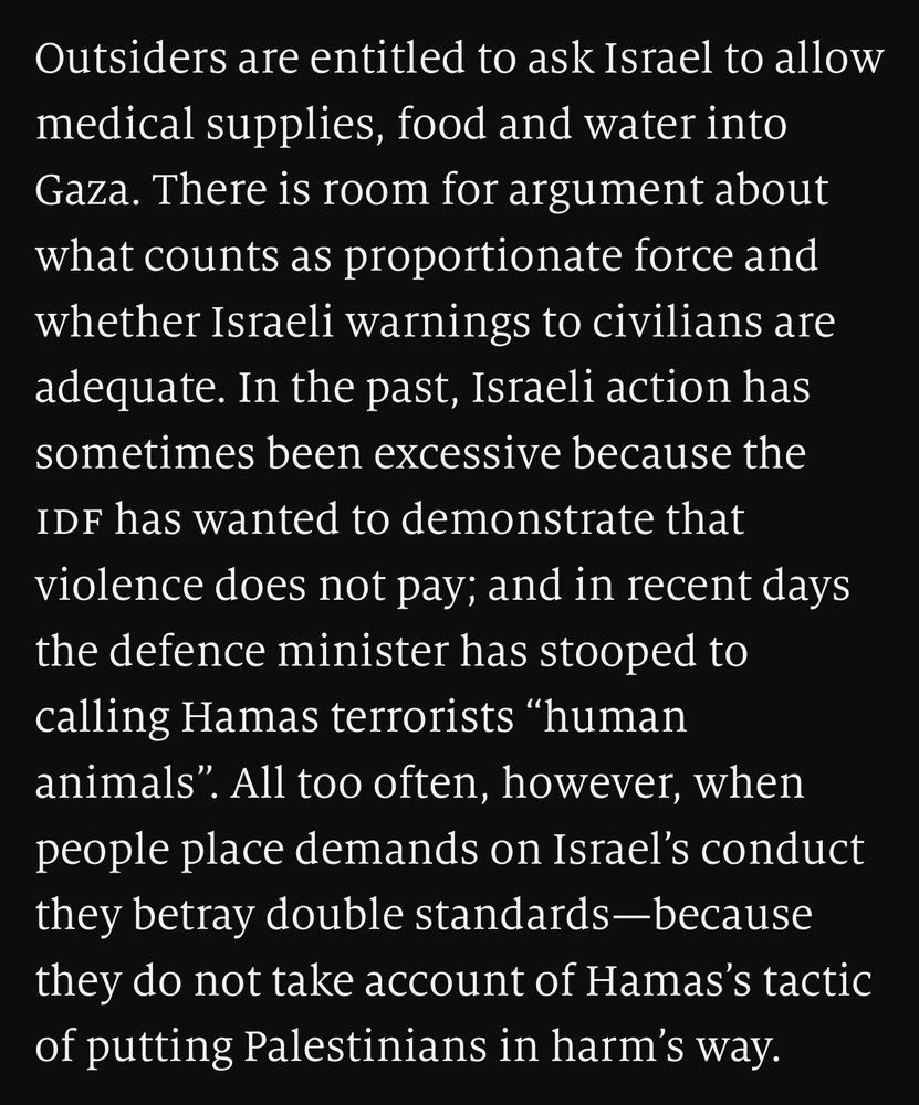 Outsiders are entitled to ask Israel to allow medical supplies, food and water into Gaza. There is room for argument about what counts as proportionate force and whether Israeli warnings to civilians are adequate. In the past, Israeli action has sometimes been excessive because the idf has wanted to demonstrate that violence does not pay; and in recent days the defence minister has stooped to calling Hamas terrorists “human animals”. All too often, however, when people place demands on Israel’s conduct they betray double standards—because they do not take account of Hamas’s tactic of putting Palestinians in harm’s way.