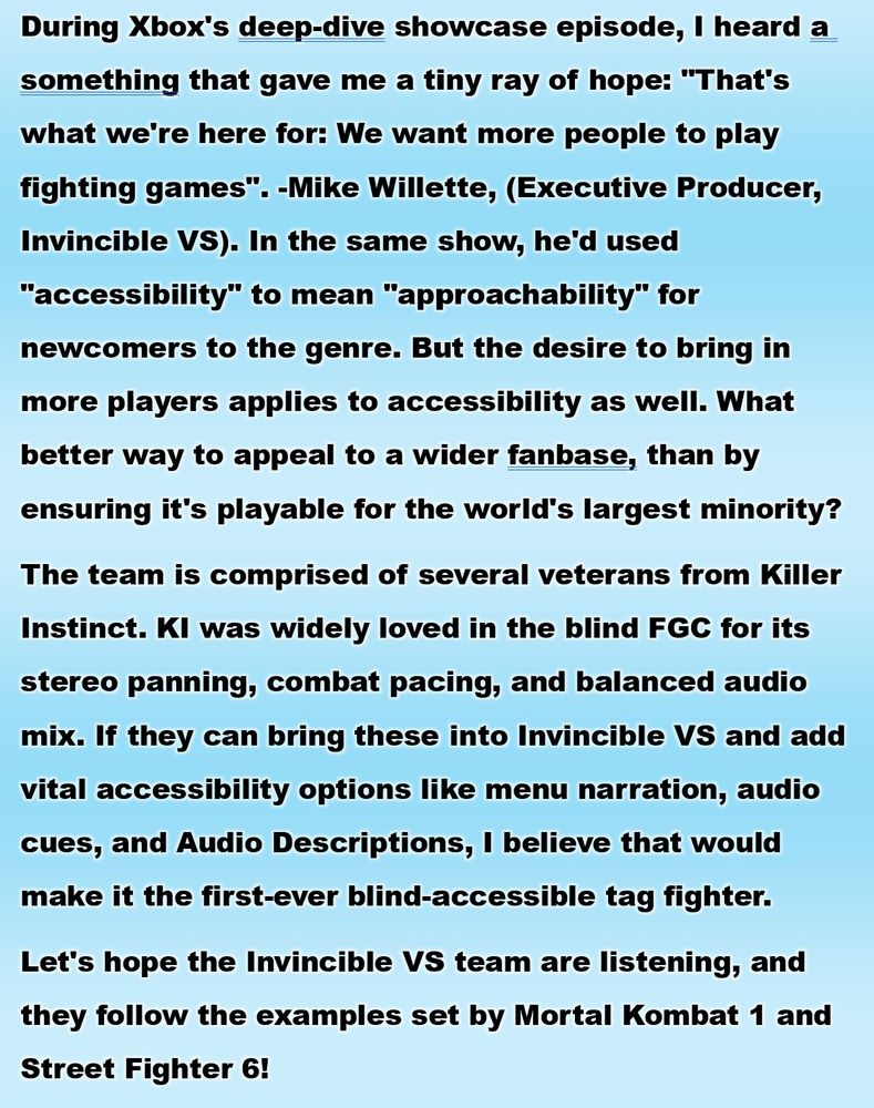 Screenshot of a long paragraph of black text on a blue and white gradient background. During Xbox's deep-dive showcase episode, I heard a something that gave me a tiny ray of hope: "That's what we're here for: We want more people to play fighting games". -Mike Willette, (Executive Producer, Invincible VS). In the same show, he'd used "accessibility" to mean "approachability" for newcomers to the genre. But the desire to bring in more players applies to accessibility as well. What better way to appeal to a wider fanbase, than by ensuring it's playable for the world's largest minority?  
The team is comprised of several veterans from Killer Instinct. KI was widely loved in the blind FGC for its stereo panning, combat pacing, and balanced audio mix. If they can bring these into Invincible VS and add vital accessibility options like menu narration, audio cues, and Audio Descriptions, I believe that would make it the first-ever blind-accessible tag fighter. 
Let's hope the Invincible VS team are listening, and they follow the examples set by Mortal Kombat 1 and Street Fighter 6!
