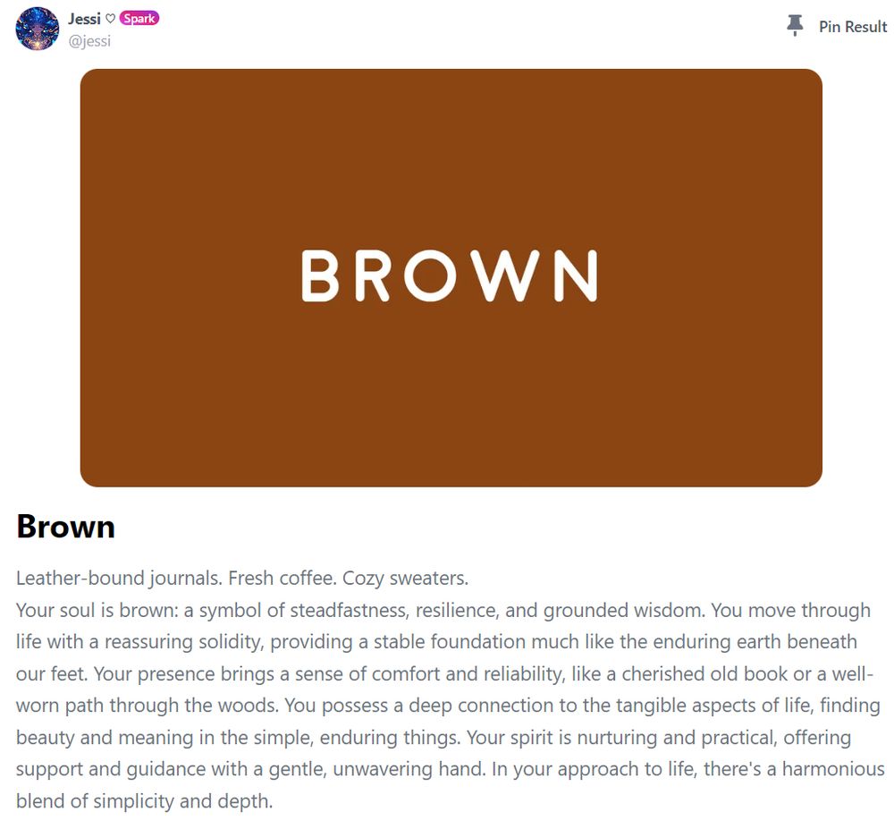 A quiz result: 

Brown

Leather-bound journals. Fresh coffee. Cozy sweaters.
Your soul is brown: a symbol of steadfastness, resilience, and grounded wisdom. You move through life with a reassuring solidity, providing a stable foundation much like the enduring earth beneath our feet. Your presence brings a sense of comfort and reliability, like a cherished old book or a well-worn path through the woods. You possess a deep connection to the tangible aspects of life, finding beauty and meaning in the simple, enduring things. Your spirit is nurturing and practical, offering support and guidance with a gentle, unwavering hand. In your approach to life, there's a harmonious blend of simplicity and depth.