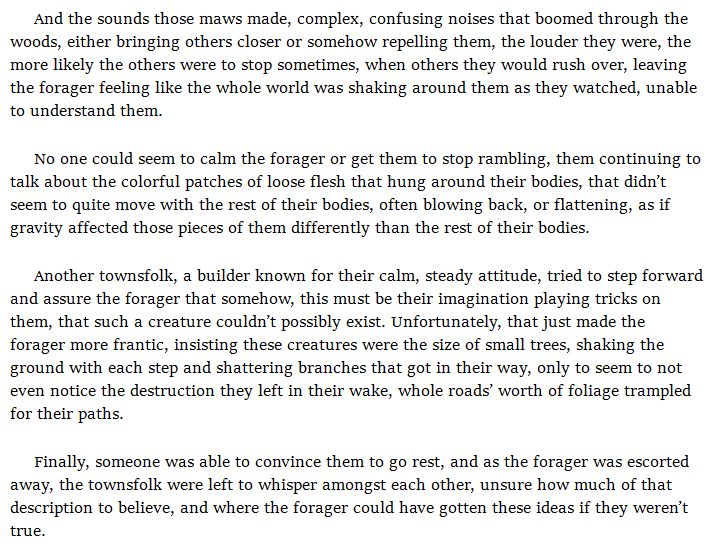 And the sounds those maws made, complex, confusing noises that boomed through the woods, either bringing others closer or somehow repelling them, the louder they were, the more likely the others were to stop sometimes, when others they would rush over, leaving the forager feeling like the whole world was shaking around them as they watched, unable to understand them.

No one could seem to calm the forager or get them to stop rambling, them continuing to talk about the colorful patches of loose flesh that hung around their bodies, that didn’t seem to quite move with the rest of their bodies, often blowing back, or flattening, as if gravity affected those pieces of them differently than the rest of their bodies.

Another townsfolk, a builder known for their calm, steady attitude, tried to step forward and assure the forager that somehow, this must be their imagination playing tricks on them, that such a creature couldn’t possibly exist. Unfortunately, that just made the forager more frantic, insisting these creatures were the size of small trees, shaking the ground with each step and shattering branches that got in their way, only to seem to not even notice the destruction they left in their wake, whole roads’ worth of foliage trampled for their paths.

Finally, someone was able to convince them to go rest, and as the forager was escorted away, the townsfolk were left to whisper amongst each other, unsure how much of that description to believe, and where the forager could have gotten these ideas if they weren’t true.