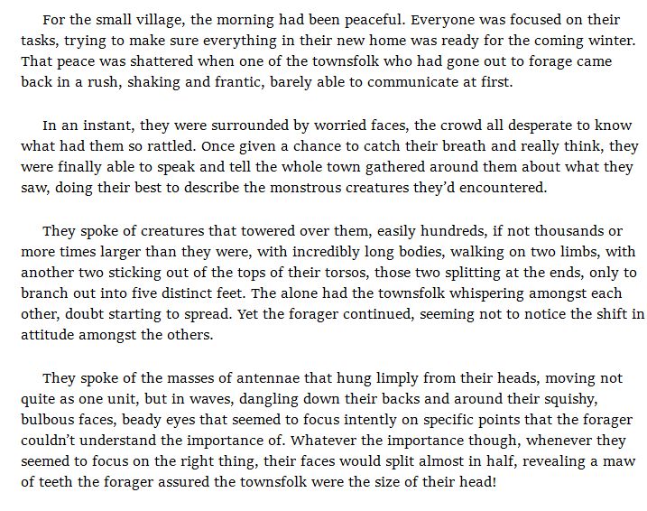 For the small village, the morning had been peaceful. Everyone was focused on their tasks, trying to make sure everything in their new home was ready for the coming winter. That peace was shattered when one of the townsfolk who had gone out to forage came back in a rush, shaking and frantic, barely able to communicate at first.

In an instant, they were surrounded by worried faces, the crowd all desperate to know what had them so rattled. Once given a chance to catch their breath and really think, they were finally able to speak and tell the whole town gathered around them about what they saw, doing their best to describe the monstrous creatures they’d encountered.

They spoke of creatures that towered over them, easily hundreds, if not thousands or more times larger than they were, with incredibly long bodies, walking on two limbs, with another two sticking out of the tops of their torsos, those two splitting at the ends, only to branch out into five distinct feet. The alone had the townsfolk whispering amongst each other, doubt starting to spread. Yet the forager continued, seeming not to notice the shift in attitude amongst the others.

They spoke of the masses of antennae that hung limply from their heads, moving not quite as one unit, but in waves, dangling down their backs and around their squishy, bulbous faces, beady eyes that seemed to focus intently on specific points that the forager couldn’t understand the importance of. Whatever the importance though, whenever they seemed to focus on the right thing, their faces would split almost in half, revealing a maw of teeth the forager assured the townsfolk were the size of their head! 