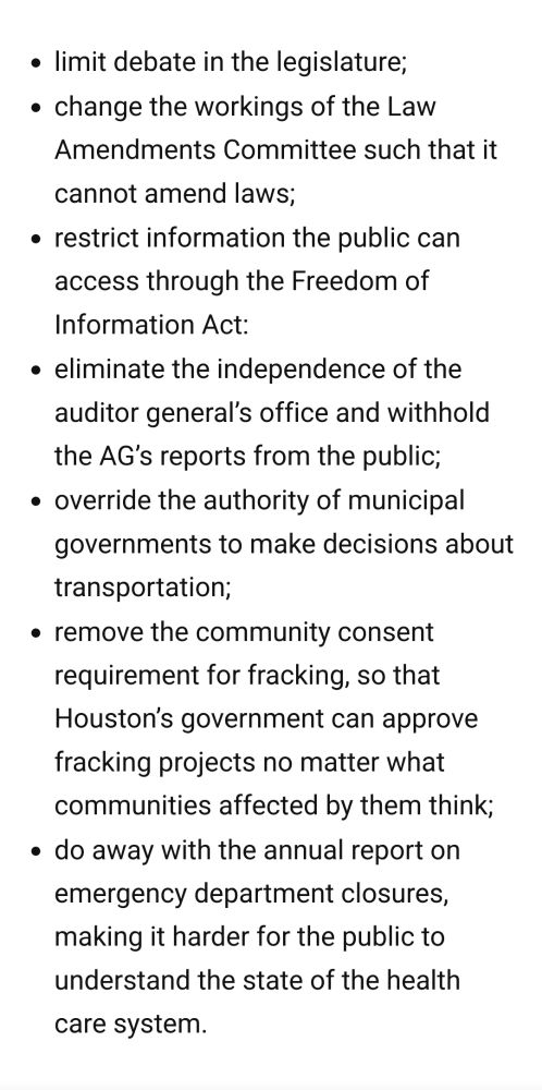 -limit debate in the legislature;

- change the workings of the Law Amendments Committee such that it cannot amend laws;

- restrict information the public can access through the Freedom of Information Act;
- eliminate the independence of the auditor general’s office and withhold the AG’s reports from the public;

- override the authority of municipal governments to make decisions about transportation;

- remove the community consent requirement for fracking, so that Houston’s government can approve fracking projects no matter what communities affected by them think;

- do away with the annual report on emergency department closures, making it harder for the public to understand the state of the health care system.