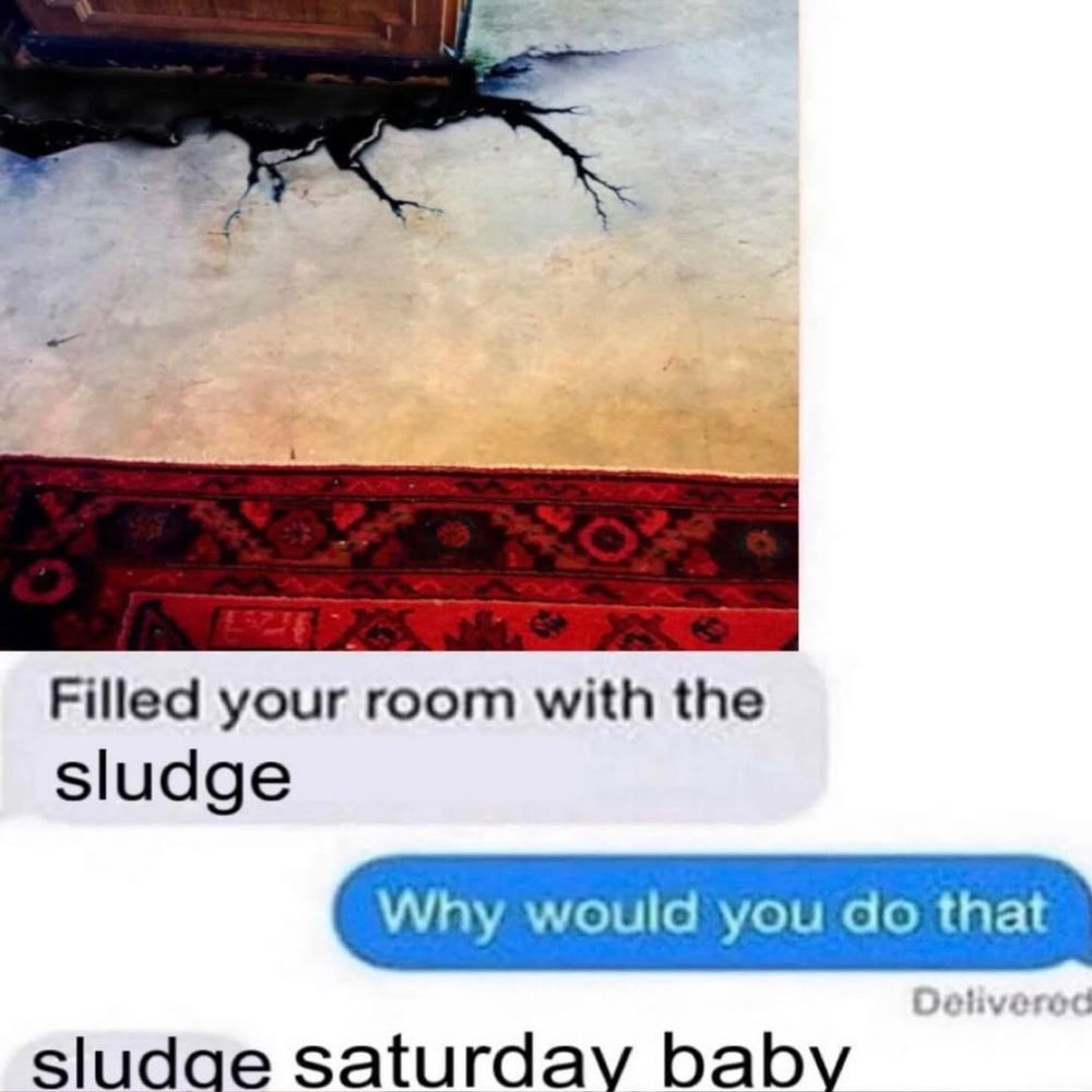 person 1: "filled your room with the sludge"

person 2: "why would you do that"

person 1: "sludge saturday baby"