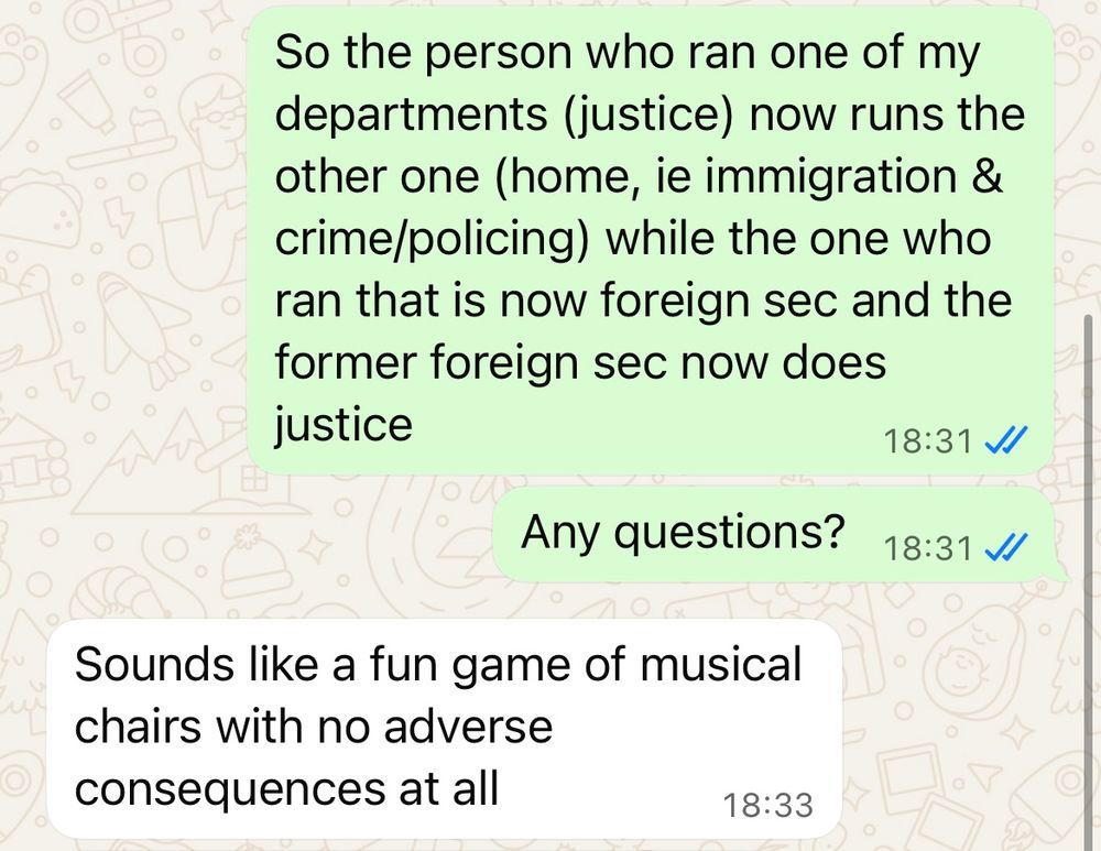 Another WhatsApp screenshot from the same conversation. First message from me reads ‘So the person who ran one of my departments (justice) now runs the other one (home, ie immigration & crime/policing) while the one who ran that is now foreign sec and the former foreign sec now does justice’. Second message from me reads: ‘Any questions?’ Reply reads ‘Sounds like a fun game of musical chairs with no adverse consequences at all’