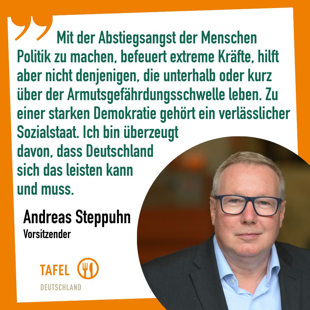 Zitat von Andreas Steppuhn, Vorsitzender Tafel Deutscland: "Mit der Abstiegsangst der Menschen Politik zu machen, befeuert extreme Kräfte, hilft aber nicht denjenigen, die unterhalb oder kurz über der Armutsgefährdungsschwelle leben. Zu einer starken Demokratie gehört ein verlässlicher Sozialstaat. Ich bin überzeugtdavon, dass Deutschlandsich das leisten kannund muss."