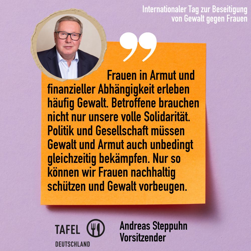 Zitat von Andreas Steppuhn, Vorsitzender Tafel Deutschland e.V.: "Frauen in Armut und finanzieller Abhängigkeit erleben häufig Gewalt. Betroffene brauchen nicht nur unsere volle Solidarität. Politik und Gesellschaft müssen Gewalt und Armut auch unbedingt gleichzeitig bekämpfen. Nur so können wir Frauen nachhaltig schützen und Gewalt vorbeugen."