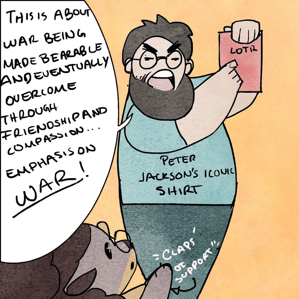 Single panel, Peter Jackson holds the LOTR books up triumphantly and declares “This is about war made bearable and being overcome through friendship, compassion, and devotion… emphasis on WAR!” Lottery claps like an idiot in sublime appreciation for the will to do an interpret of text
