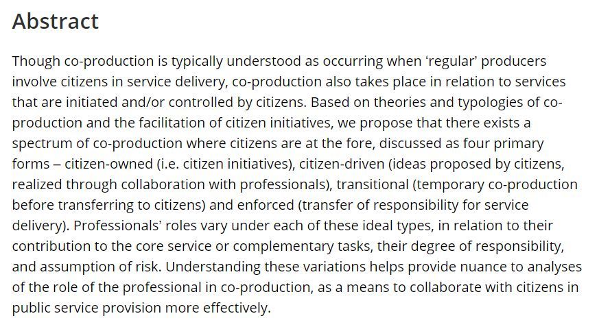 Abstract: Though co-production is typically understood as occurring when ‘regular’ producers involve citizens in service delivery, co-production also takes place in relation to services that are initiated and/or controlled by citizens. Based on theories and typologies of co-production and the facilitation of citizen initiatives, we propose that there exists a spectrum of co-production where citizens are at the fore, discussed as four primary forms – citizen-owned (i.e. citizen initiatives), citizen-driven (ideas proposed by citizens, realized through collaboration with professionals), transitional (temporary co-production before transferring to citizens) and enforced (transfer of responsibility for service delivery). Professionals’ roles vary under each of these ideal types, in relation to their contribution to the core service or complementary tasks, their degree of responsibility, and assumption of risk. Understanding these variations helps provide nuance to analyses of the role of t