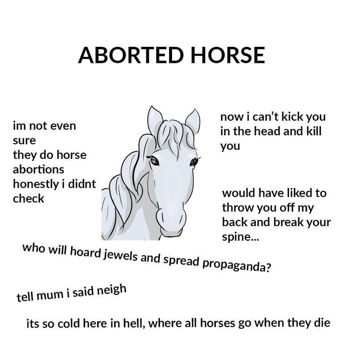 "Aborted Horse"

Follows the "Aborted Girlfriend" meme structure with a central picture of a horse and the text around the outside being:

"I'm not even sure they do horse abortions. Honestly I didn't check."

"Now I can't kick you in the head and kill you"

"Would have liked to throw you off my back and break your spine."

"Who will hoard jewels and spread propaganda?"

"Tell mom I said neigh"

"It's cold here in hell where all horses go when they die"

