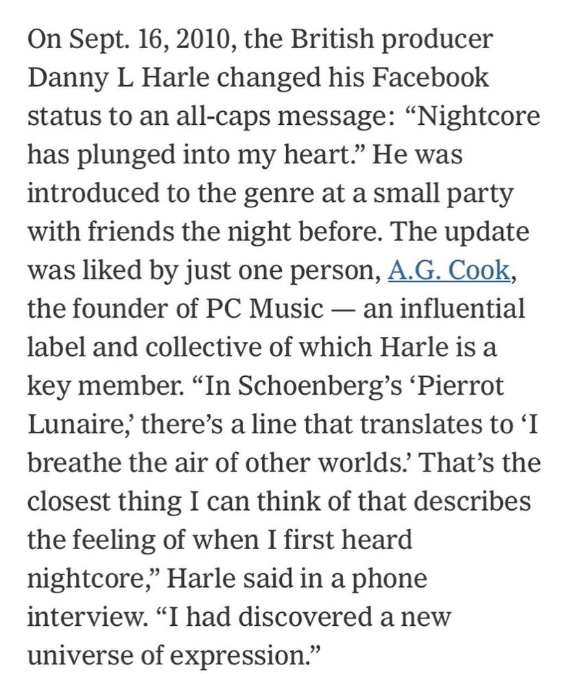On Sept. 16, 2010, the British producer Danny L Harle changed his Facebook status to an all-caps message: “Nightcore has plunged into my heart.” He was introduced to the genre at a small party with friends the night before. The update was liked by just one person, A.G. Cook, the founder of PC Music — an influential label and collective of which Harle is a key member. “In Schoenberg’s ‘Pierrot Lunaire,’ there’s a line that translates to ‘I breathe the air of other worlds.’ That’s the closest thing I can think of that describes the feeling of when I first heard nightcore,” Harle said in a phone interview. “I had discovered a new universe of expression.”