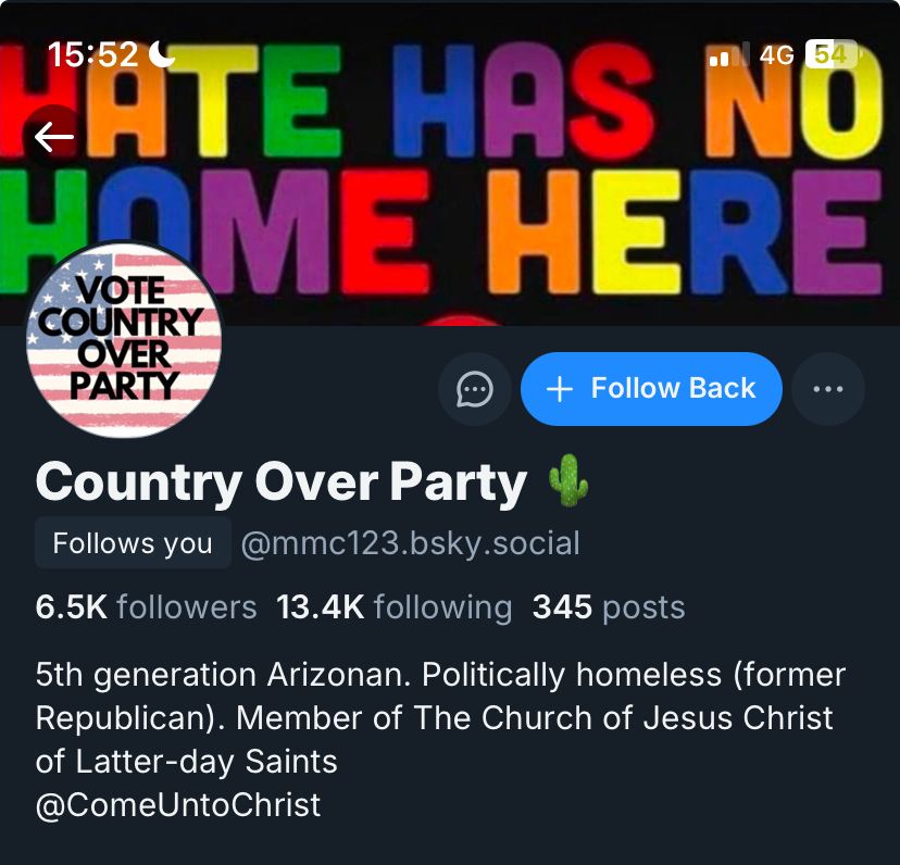 Country Over Party 🌵's bsky profile. 6.5k followers. Bio reads: 5th generation Arizonan. Politically homeless (former Republican). Member of the Church of Jesus Christ of Latter-day Saints @ComeUntoChrist. Their profile picture is an american flag with "Vote Country Over Party" over the top and their banner image is a multicoloured "Hate Has No Home Here" image macro.