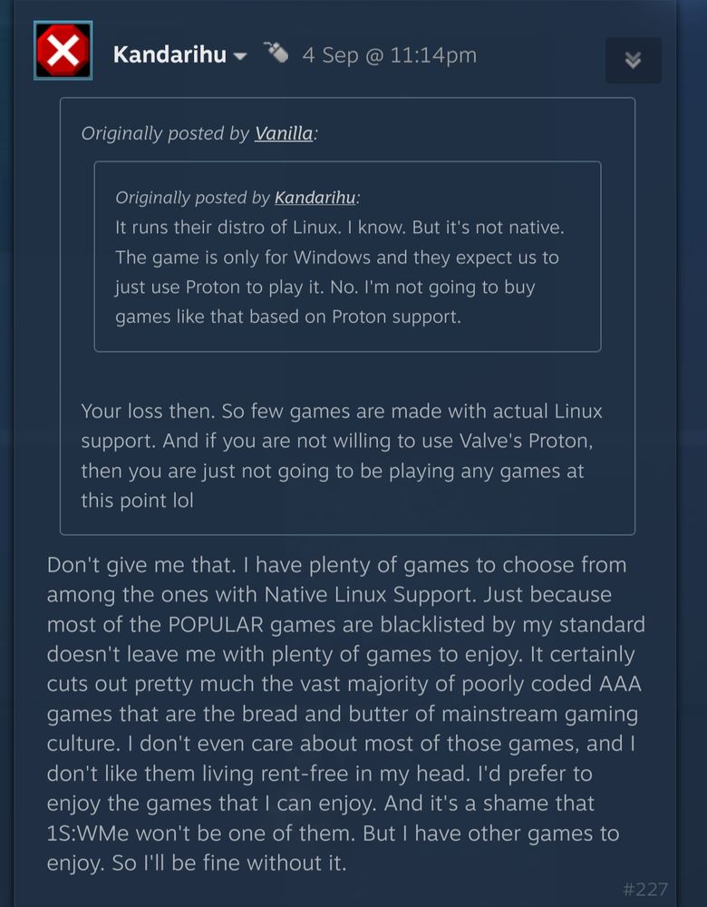 Reply to a Steam community post by Kandarihu, quoting Vanilla saying "Your loss then. So few games are made with actual Linux support. And if you are not willing to use Valve's Proton, then you are just not going to be playing any games at this point lol":
Don't give me that. I have plenty of games to choose from among the ones with Native Linux Support. Just because most of the POPULAR games are blacklisted by my standard doesn't leave me with plenty of games to enjoy. It certainly cuts out pretty much the vast majority of poorly coded AAA games that are the bread and butter of mainstream gaming culture. I don't even care about most of those games, and I don't like them living rent-free in my head. I'd prefer to enjoy the games that I can enjoy. And it's a shame that 1S:WMe won't be one of them. But I have other games to enjoy. So I'll be fine without it.