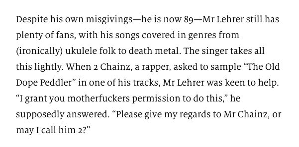 Screenshot from The Economist, 31 Oct 2017: 

Despite his own misgivings—he is now 89—Mr Lehrer still has plenty of fans, with his songs covered in genres from (ironically) ukulele folk to death metal. The singer takes all this lightly. When 2 Chainz, a rapper, asked to sample “The Old Dope Peddler” in one of his tracks, Mr Lehrer was keen to help. “I grant you motherfuckers permission to do this,” he supposedly answered. “Please give my regards to Mr Chainz, or may I call him 2?”