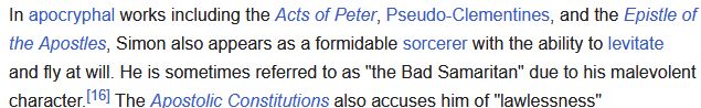 In apocryphal works including the Acts of Peter, Pseudo-Clementines, and the Epistle of the Apostles, Simon also appears as a formidable sorcerer with the ability to levitate and fly at will. He is sometimes referred to as "the Bad Samaritan" due to his malevolent character. the Apostolic Constitutions also accuses him of "lawlessness"