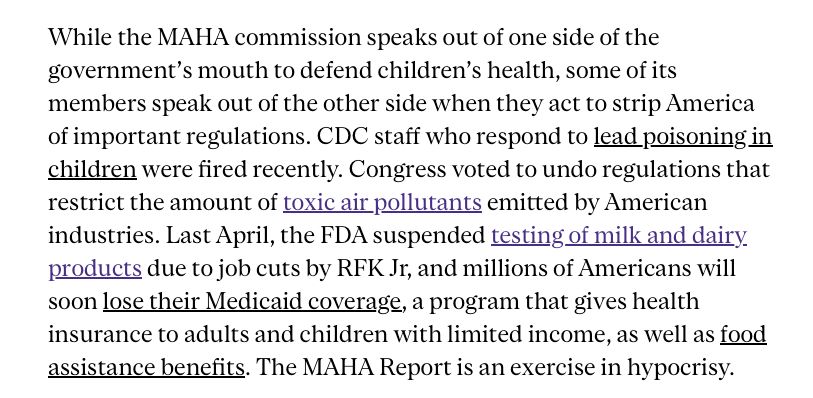While the MAHA commission speaks out of one side of the government’s mouth to defend children’s health, some of its members speak out of the other side when they act to strip America of important regulations. CDC staff who respond to lead poisoning in children were fired recently. Congress voted to undo regulations that restrict the amount of toxic air pollutants emitted by American industries. Last April, the FDA suspended testing of milk and dairy products due to job cuts by RFK Jr, and millions of Americans will soon lose their Medicaid coverage, a program that gives health insurance to adults and children with limited income, as well as food assistance benefits. The MAHA Report is an exercise in hypocrisy.