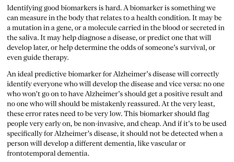 Identifying good biomarkers is hard. A biomarker is something we can measure in the body that relates to a health condition. It may be a mutation in a gene, or a molecule carried in the blood or secreted in the saliva. It may help diagnose a disease, or predict one that will develop later, or help determine the odds of someone’s survival, or even guide therapy.

An ideal predictive biomarker for Alzheimer’s disease will correctly identify everyone who will develop the disease and vice versa: no one who won’t go on to have Alzheimer’s should get a positive result and no one who will should be mistakenly reassured. At the very least, these error rates need to be very low. This biomarker should flag people very early on, be non-invasive, and cheap. And if it’s to be used specifically for Alzheimer’s disease, it should not be detected when a person will develop a different dementia, like vascular or frontotemporal dementia.