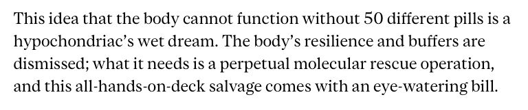 This idea that the body cannot function without 50 different pills is a hypochondriac’s wet dream. The body’s resilience and buffers are dismissed; what it needs is a perpetual molecular rescue operation, and this all-hands-on-deck salvage comes with an eye-watering bill.