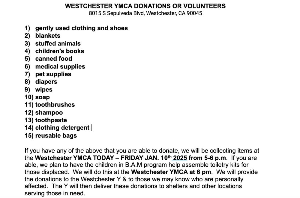 Westchester YMCA donations are volunteers. They need gently used clothing and shoes, blankets, stuffed animals, children’s books, can food, medical supplies, pet supplies, diapers, wipes, soap, toothbrushes, shampoo, clothing, detergent, reasonable bags. If you have any of the above or you’re able to donate, we will be collecting items at the Westchester YMCA today, Friday, January 10 from  5 to 6 PM. We will provide donations to the Westchester Y and those who you may know who Were personally affected. The YMCA will they deliver those donations to shelters and other locations serving those in need.