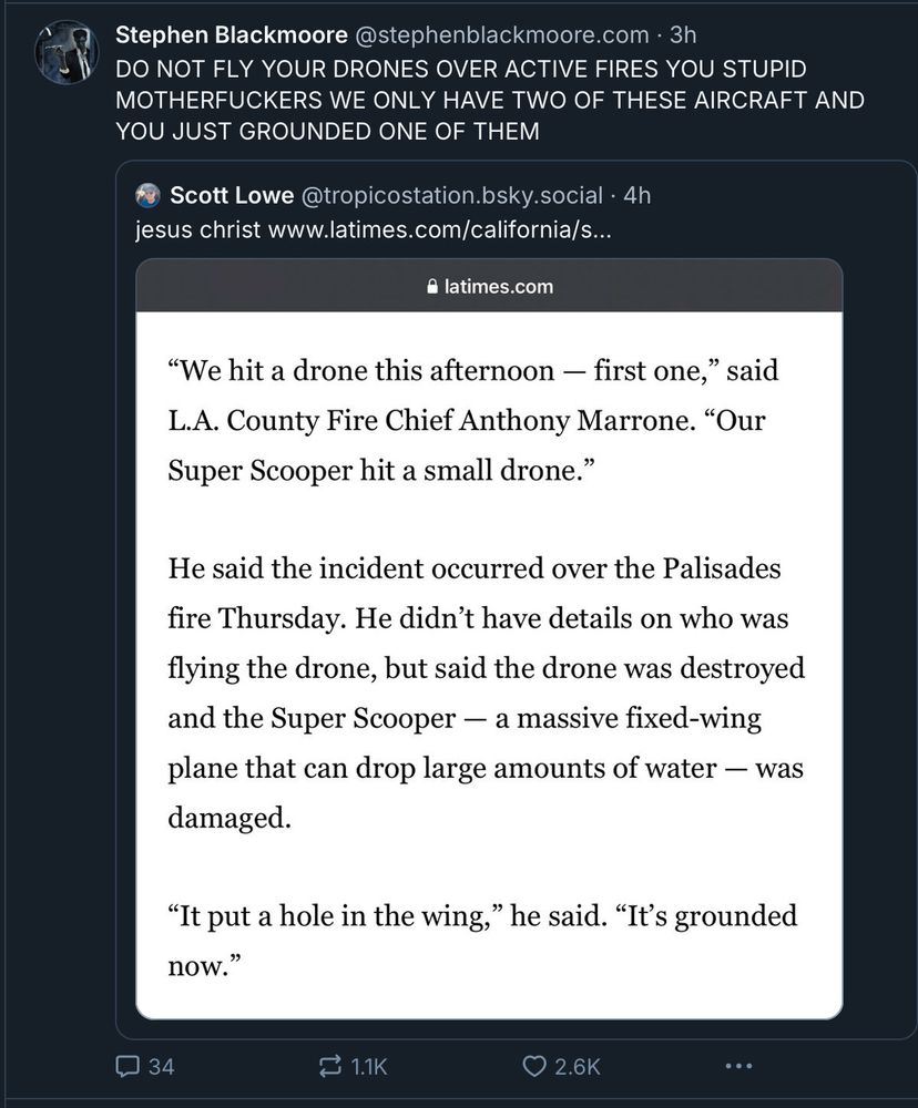 An all caps post from steven Blackmore reads “do not fly your drones over active fires you stupid mother fuckers we only have two of these aircraft and you just grounded one of them.” That post was quoting a Scott low post that says Jesus Christ and links to an article from the LA Times. It says “we hit a drone this afternoon, first one, said LA fire chief Anthony Marone. Our super scooper hit a small drone.“ He said the incident occurred over the Palisades FIRE Thursday. He didn’t have details on who was flying the drone, but said the drone was destroyed and the super scooper, a massive fixed wing plane that can drop large amounts of water, was damaged. It put a hole in the wing. He said it’s grounded now.“