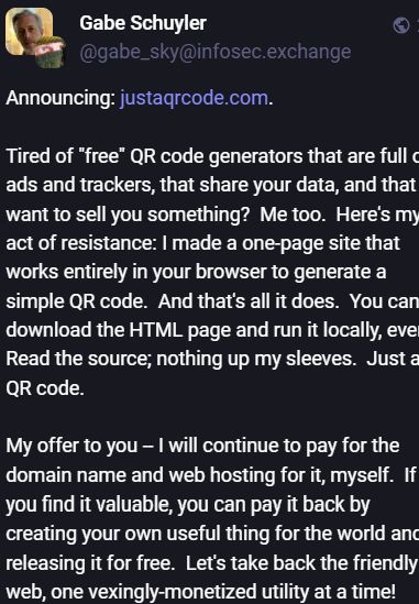 @gabe_sky@infosec.exchange
Announcing: https://justaqrcode.com.

Tired of "free" QR code generators that are full of ads and trackers, that share your data, and that want to sell you something?  Me too.  Here's my act of resistance: I made a one-page site that works entirely in your browser to generate a simple QR code.  And that's all it does.  You can download the HTML page and run it locally, even.  Read the source; nothing up my sleeves.  Just a QR code.

My offer to you -- I will continue to pay for the domain name and web hosting for it, myself.  If you find it valuable, you can pay it back by creating your own useful thing for the world and releasing it for free.  Let's take back the friendly web, one vexingly-monetized utility at a time!