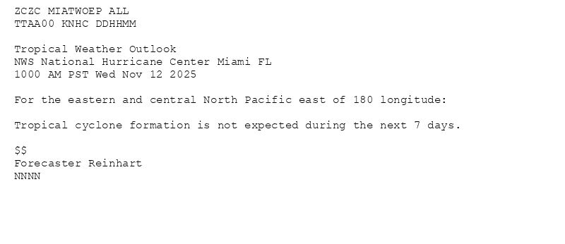 
ZCZC MIATWOEP ALL<br>TTAA00 KNHC DDHHMM<br><br>Tropical Weather Outlook<br>NWS National Hurricane Center Miami FL<br>1000 AM PST Wed Nov 12 2025<br><br>For the eastern and central North Pacific east of 180 longitude:<br><br>Tropical cyclone formation is not expected during the next 7 days.<br><br>$$<br>Forecaster Reinhart<br>NNNN<br><br><br>

