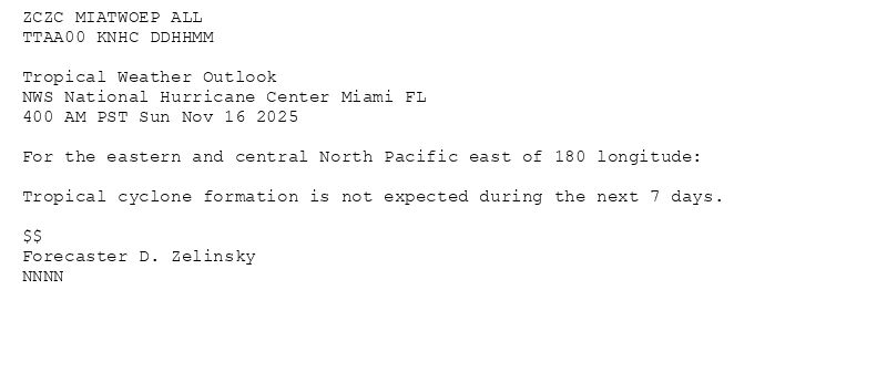 
ZCZC MIATWOEP ALL<br>TTAA00 KNHC DDHHMM<br><br>Tropical Weather Outlook<br>NWS National Hurricane Center Miami FL<br>400 AM PST Sun Nov 16 2025<br><br>For the eastern and central North Pacific east of 180 longitude:<br><br>Tropical cyclone formation is not expected during the next 7 days.<br><br>$$<br>Forecaster D. Zelinsky<br>NNNN<br><br><br>

