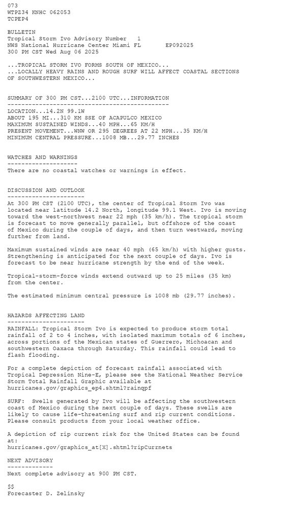 
        073 WTPZ34 KNHC 062053TCPEP4 BULLETINTropical Storm Ivo Advisory Number   1NWS National Hurricane Center Miami FL       EP092025300 PM CST Wed Aug 06 2025 ...TROPICAL STORM IVO FORMS SOUTH OF MEXICO......LOCALLY HEAVY RAINS AND ROUGH SURF WILL AFFECT COASTAL SECTIONS OF SOUTHWESTERN MEXICO...  SUMMARY OF 300 PM CST...2100 UTC...INFORMATION----------------------------------------------LOCATION...14.2N 99.1WABOUT 195 MI...310 KM SSE OF ACAPULCO MEXICOMAXIMUM SUSTAINED WINDS...40 MPH...65 KM/HPRESENT MOVEMENT...WNW OR 295 DEGREES AT 22 MPH...35 KM/HMINIMUM CENTRAL PRESSURE...1008 MB...29.77 INCHES  WATCHES AND WARNINGS--------------------There are no coastal watches or warnings in effect.  DISCUSSION AND OUTLOOK----------------------At 300 PM CST (2100 UTC), the center of Tropical Storm Ivo waslocated near latitude 14.2 North, longitude 99.1 West. Ivo is movingtoward the west-northwest near 22 mph (35 km/h). The tropical storm is forecast to move generally parallel, but offshore of the coast of Mexico during the couple of days, and then turn westward, moving further from land. Maximum sustained winds are near 40 mph (65 km/h) with higher gusts.Strengthening is anticipated for the next couple of days. Ivo is forecast to be near hurricane strength by the end of the week. Tropical-storm-force winds extend outward up to 25 miles (35 km)from the center. The estimated minimum central pressure is 1008 mb (29.77 inches).  HAZARDS AFFECTING LAND----------------------RAINFALL: Tropical Storm Ivo is expected to produce storm total rainfall of 2 to 4 inches, with isolated maximum totals of 6 inches, across portions of the Mexican states of Guerrero, Michoacan and southwestern Oaxaca through Saturday. This rainfall could lead to flash flooding. For a complete depiction of forecast rainfall associated with Tropical Depression Nine-E, please see the National Weather Service Storm Total Rainfall Graphic available at hurricanes.gov/graphics_ep4.shtml?rainqpfSURF:  Swells generated by Ivo will be affecting the southwestern coast of Mexico during the next couple of days. These swells are likely to cause life-threatening surf and rip current conditions.  Please consult products from your local weather office.A depiction of rip current risk for the United States can be found at:hurricanes.gov/graphics_at[X].shtml?ripCurrnets NEXT ADVISORY-------------Next complete advisory at 900 PM CST. $$Forecaster D. Zelinsky
      