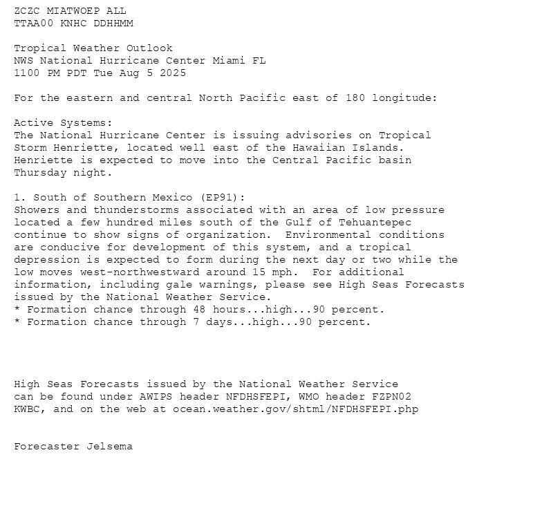 
ZCZC MIATWOEP ALL<br>TTAA00 KNHC DDHHMM<br><br>Tropical Weather Outlook<br>NWS National Hurricane Center Miami FL<br>1100 PM PDT Tue Aug 5 2025<br><br>For the eastern and central North Pacific east of 180 longitude:<br><br>Active Systems: <br>The National Hurricane Center is issuing advisories on Tropical <br>Storm Henriette, located well east of the Hawaiian Islands. <br>Henriette is expected to move into the Central Pacific basin <br>Thursday night.<br><br>1. South of Southern Mexico (EP91):<br>Showers and thunderstorms associated with an area of low pressure <br>located a few hundred miles south of the Gulf of Tehuantepec <br>continue to show signs of organization.  Environmental conditions <br>are conducive for development of this system, and a tropical <br>depression is expected to form during the next day or two while the <br>low moves west-northwestward around 15 mph.  For additional <br>information, including gale warnings, please see High Seas Forecasts <br>issued by the National Weather Service.<br>* Formation chance through 48 hours...high...90 percent.<br>* Formation chance through 7 days...high...90 percent.<br><br><br><br><br>High Seas Forecasts issued by the National Weather Service<br>can be found under AWIPS header NFDHSFEPI, WMO header FZPN02 <br>KWBC, and on the web at ocean.weather.gov/shtml/NFDHSFEPI.php<br><br><br>Forecaster Jelsema<br><br><br>

