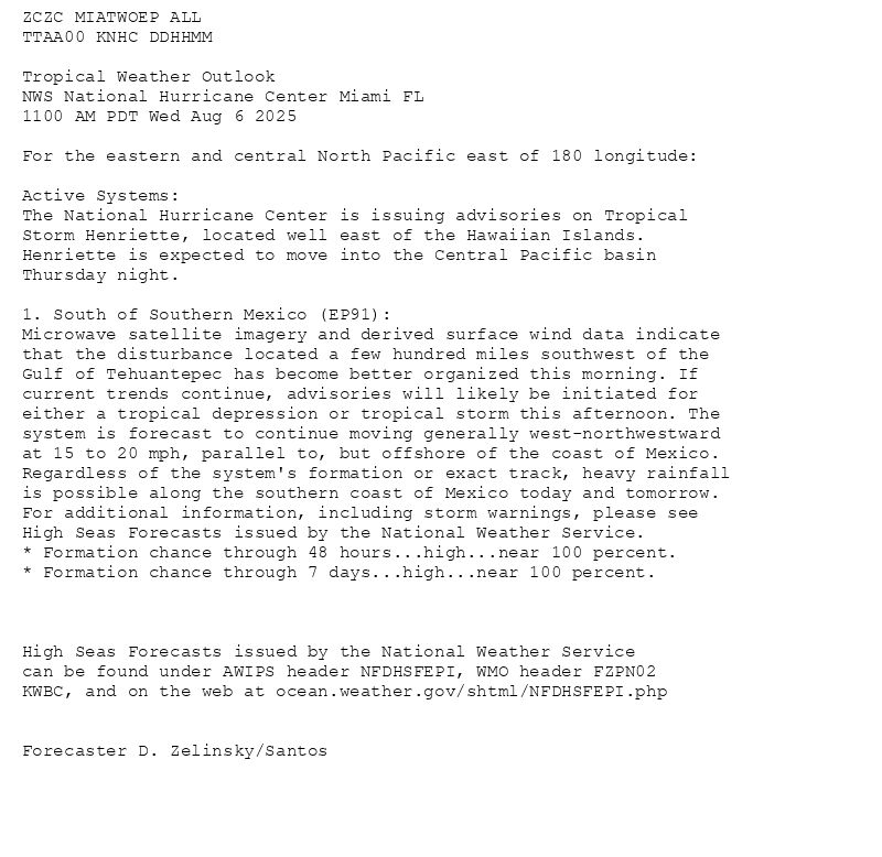 
ZCZC MIATWOEP ALL<br>TTAA00 KNHC DDHHMM<br><br>Tropical Weather Outlook<br>NWS National Hurricane Center Miami FL<br>1100 AM PDT Wed Aug 6 2025<br><br>For the eastern and central North Pacific east of 180 longitude:<br><br>Active Systems: <br>The National Hurricane Center is issuing advisories on Tropical <br>Storm Henriette, located well east of the Hawaiian Islands. <br>Henriette is expected to move into the Central Pacific basin <br>Thursday night.<br><br>1. South of Southern Mexico (EP91):<br>Microwave satellite imagery and derived surface wind data indicate <br>that the disturbance located a few hundred miles southwest of the <br>Gulf of Tehuantepec has become better organized this morning. If <br>current trends continue, advisories will likely be initiated for <br>either a tropical depression or tropical storm this afternoon. The <br>system is forecast to continue moving generally west-northwestward <br>at 15 to 20 mph, parallel to, but offshore of the coast of Mexico. <br>Regardless of the system's formation or exact track, heavy rainfall <br>is possible along the southern coast of Mexico today and tomorrow. <br>For additional information, including storm warnings, please see <br>High Seas Forecasts issued by the National Weather Service.<br>* Formation chance through 48 hours...high...near 100 percent.<br>* Formation chance through 7 days...high...near 100 percent.<br><br><br><br>High Seas Forecasts issued by the National Weather Service<br>can be found under AWIPS header NFDHSFEPI, WMO header FZPN02 <br>KWBC, and on the web at ocean.weather.gov/shtml/NFDHSFEPI.php<br><br><br>Forecaster D. Zelinsky/Santos<br><br><br>


