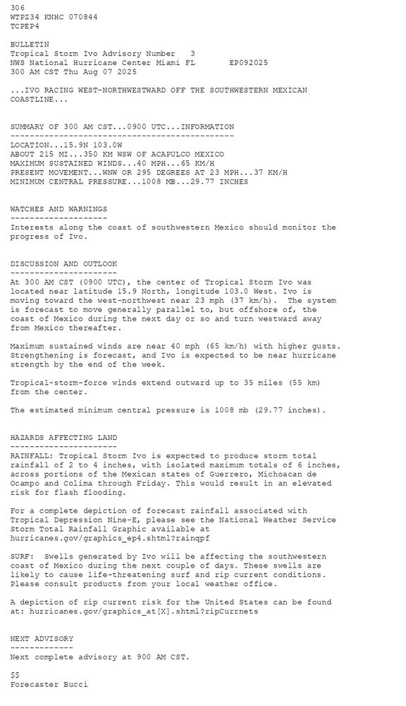 
        306 WTPZ34 KNHC 070844TCPEP4 BULLETINTropical Storm Ivo Advisory Number   3NWS National Hurricane Center Miami FL       EP092025300 AM CST Thu Aug 07 2025 ...IVO RACING WEST-NORTHWESTWARD OFF THE SOUTHWESTERN MEXICANCOASTLINE...  SUMMARY OF 300 AM CST...0900 UTC...INFORMATION----------------------------------------------LOCATION...15.9N 103.0WABOUT 215 MI...350 KM WSW OF ACAPULCO MEXICOMAXIMUM SUSTAINED WINDS...40 MPH...65 KM/HPRESENT MOVEMENT...WNW OR 295 DEGREES AT 23 MPH...37 KM/HMINIMUM CENTRAL PRESSURE...1008 MB...29.77 INCHES  WATCHES AND WARNINGS--------------------Interests along the coast of southwestern Mexico should monitor theprogress of Ivo.  DISCUSSION AND OUTLOOK----------------------At 300 AM CST (0900 UTC), the center of Tropical Storm Ivo was located near latitude 15.9 North, longitude 103.0 West. Ivo is moving toward the west-northwest near 23 mph (37 km/h).  The system is forecast to move generally parallel to, but offshore of, the coast of Mexico during the next day or so and turn westward away from Mexico thereafter. Maximum sustained winds are near 40 mph (65 km/h) with higher gusts.Strengthening is forecast, and Ivo is expected to be near hurricanestrength by the end of the week. Tropical-storm-force winds extend outward up to 35 miles (55 km)from the center. The estimated minimum central pressure is 1008 mb (29.77 inches).  HAZARDS AFFECTING LAND----------------------RAINFALL: Tropical Storm Ivo is expected to produce storm totalrainfall of 2 to 4 inches, with isolated maximum totals of 6 inches,across portions of the Mexican states of Guerrero, Michoacan deOcampo and Colima through Friday. This would result in an elevatedrisk for flash flooding. For a complete depiction of forecast rainfall associated withTropical Depression Nine-E, please see the National Weather ServiceStorm Total Rainfall Graphic available athurricanes.gov/graphics_ep4.shtml?rainqpf SURF:  Swells generated by Ivo will be affecting the southwesterncoast of Mexico during the next couple of days. These swells arelikely to cause life-threatening surf and rip current conditions.Please consult products from your local weather office. A depiction of rip current risk for the United States can be foundat: hurricanes.gov/graphics_at[X].shtml?ripCurrnets  NEXT ADVISORY-------------Next complete advisory at 900 AM CST. $$Forecaster Bucci
      