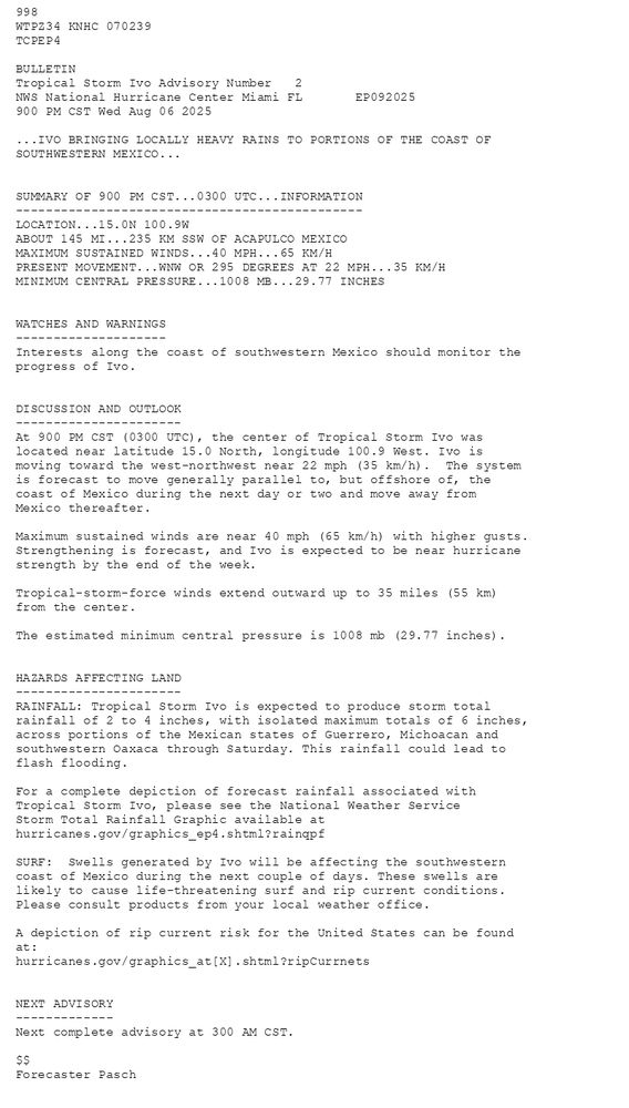 
        998 WTPZ34 KNHC 070239TCPEP4 BULLETINTropical Storm Ivo Advisory Number   2NWS National Hurricane Center Miami FL       EP092025900 PM CST Wed Aug 06 2025 ...IVO BRINGING LOCALLY HEAVY RAINS TO PORTIONS OF THE COAST OFSOUTHWESTERN MEXICO...  SUMMARY OF 900 PM CST...0300 UTC...INFORMATION----------------------------------------------LOCATION...15.0N 100.9WABOUT 145 MI...235 KM SSW OF ACAPULCO MEXICOMAXIMUM SUSTAINED WINDS...40 MPH...65 KM/HPRESENT MOVEMENT...WNW OR 295 DEGREES AT 22 MPH...35 KM/HMINIMUM CENTRAL PRESSURE...1008 MB...29.77 INCHES  WATCHES AND WARNINGS--------------------Interests along the coast of southwestern Mexico should monitor theprogress of Ivo.  DISCUSSION AND OUTLOOK----------------------At 900 PM CST (0300 UTC), the center of Tropical Storm Ivo waslocated near latitude 15.0 North, longitude 100.9 West. Ivo ismoving toward the west-northwest near 22 mph (35 km/h).  The system is forecast to move generally parallel to, but offshore of, the coast of Mexico during the next day or two and move away from Mexico thereafter.Maximum sustained winds are near 40 mph (65 km/h) with higher gusts.Strengthening is forecast, and Ivo is expected to be near hurricane strength by the end of the week. Tropical-storm-force winds extend outward up to 35 miles (55 km)from the center. The estimated minimum central pressure is 1008 mb (29.77 inches).  HAZARDS AFFECTING LAND----------------------RAINFALL: Tropical Storm Ivo is expected to produce storm totalrainfall of 2 to 4 inches, with isolated maximum totals of 6 inches,across portions of the Mexican states of Guerrero, Michoacan andsouthwestern Oaxaca through Saturday. This rainfall could lead toflash flooding. For a complete depiction of forecast rainfall associated withTropical Storm Ivo, please see the National Weather ServiceStorm Total Rainfall Graphic available athurricanes.gov/graphics_ep4.shtml?rainqpf SURF:  Swells generated by Ivo will be affecting the southwesterncoast of Mexico during the next couple of days. These swells arelikely to cause life-threatening surf and rip current conditions.Please consult products from your local weather office. A depiction of rip current risk for the United States can be foundat:hurricanes.gov/graphics_at[X].shtml?ripCurrnets  NEXT ADVISORY-------------Next complete advisory at 300 AM CST. $$Forecaster Pasch
      