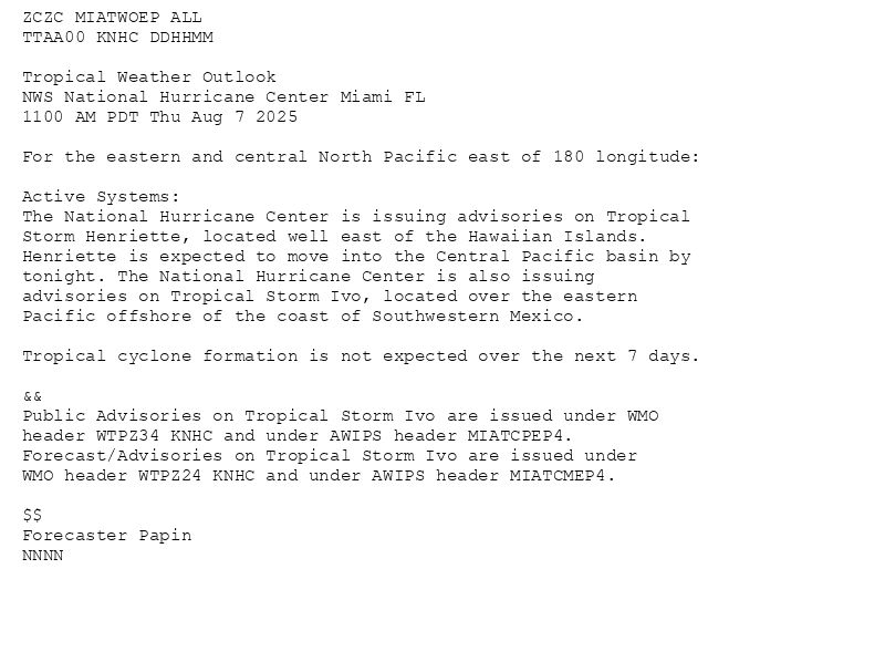 
ZCZC MIATWOEP ALL<br>TTAA00 KNHC DDHHMM<br><br>Tropical Weather Outlook<br>NWS National Hurricane Center Miami FL<br>1100 AM PDT Thu Aug 7 2025<br><br>For the eastern and central North Pacific east of 180 longitude:<br><br>Active Systems: <br>The National Hurricane Center is issuing advisories on Tropical <br>Storm Henriette, located well east of the Hawaiian Islands. <br>Henriette is expected to move into the Central Pacific basin by <br>tonight. The National Hurricane Center is also issuing <br>advisories on Tropical Storm Ivo, located over the eastern <br>Pacific offshore of the coast of Southwestern Mexico. <br><br>Tropical cyclone formation is not expected over the next 7 days. <br><br>&&<br>Public Advisories on Tropical Storm Ivo are issued under WMO <br>header WTPZ34 KNHC and under AWIPS header MIATCPEP4. <br>Forecast/Advisories on Tropical Storm Ivo are issued under <br>WMO header WTPZ24 KNHC and under AWIPS header MIATCMEP4. <br><br>$$<br>Forecaster Papin<br>NNNN<br><br><br>

