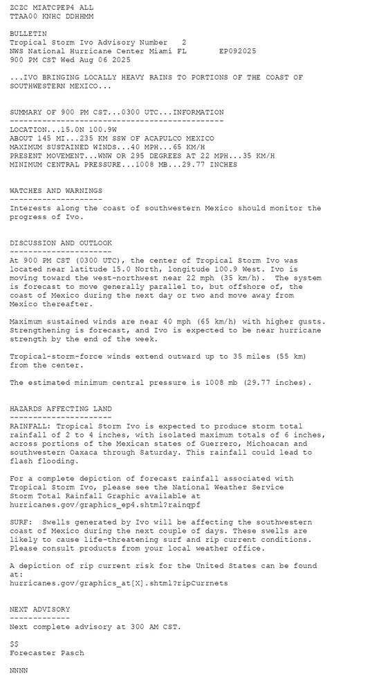 
        ZCZC MIATCPEP4 ALLTTAA00 KNHC DDHHMM BULLETINTropical Storm Ivo Advisory Number   2NWS National Hurricane Center Miami FL       EP092025900 PM CST Wed Aug 06 2025 ...IVO BRINGING LOCALLY HEAVY RAINS TO PORTIONS OF THE COAST OFSOUTHWESTERN MEXICO...  SUMMARY OF 900 PM CST...0300 UTC...INFORMATION----------------------------------------------LOCATION...15.0N 100.9WABOUT 145 MI...235 KM SSW OF ACAPULCO MEXICOMAXIMUM SUSTAINED WINDS...40 MPH...65 KM/HPRESENT MOVEMENT...WNW OR 295 DEGREES AT 22 MPH...35 KM/HMINIMUM CENTRAL PRESSURE...1008 MB...29.77 INCHES  WATCHES AND WARNINGS--------------------Interests along the coast of southwestern Mexico should monitor theprogress of Ivo.  DISCUSSION AND OUTLOOK----------------------At 900 PM CST (0300 UTC), the center of Tropical Storm Ivo waslocated near latitude 15.0 North, longitude 100.9 West. Ivo ismoving toward the west-northwest near 22 mph (35 km/h).  The system is forecast to move generally parallel to, but offshore of, the coast of Mexico during the next day or two and move away from Mexico thereafter.Maximum sustained winds are near 40 mph (65 km/h) with higher gusts.Strengthening is forecast, and Ivo is expected to be near hurricane strength by the end of the week. Tropical-storm-force winds extend outward up to 35 miles (55 km)from the center. The estimated minimum central pressure is 1008 mb (29.77 inches).  HAZARDS AFFECTING LAND----------------------RAINFALL: Tropical Storm Ivo is expected to produce storm totalrainfall of 2 to 4 inches, with isolated maximum totals of 6 inches,across portions of the Mexican states of Guerrero, Michoacan andsouthwestern Oaxaca through Saturday. This rainfall could lead toflash flooding. For a complete depiction of forecast rainfall associated withTropical Storm Ivo, please see the National Weather ServiceStorm Total Rainfall Graphic available athurricanes.gov/graphics_ep4.shtml?rainqpf SURF:  Swells generated by Ivo will be affecting the southwesterncoast of Mexico during the next couple of days. These swells arelikely to cause life-threatening surf and rip current conditions.Please consult products from your local weather office. A depiction of rip current risk for the United States can be foundat:hurricanes.gov/graphics_at[X].shtml?ripCurrnets  NEXT ADVISORY-------------Next complete advisory at 300 AM CST. $$Forecaster Pasch NNNN
      