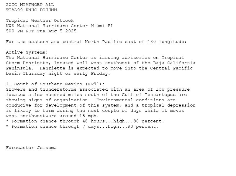 
ZCZC MIATWOEP ALL<br>TTAA00 KNHC DDHHMM<br><br>Tropical Weather Outlook<br>NWS National Hurricane Center Miami FL<br>500 PM PDT Tue Aug 5 2025<br><br>For the eastern and central North Pacific east of 180 longitude:<br><br>Active Systems: <br>The National Hurricane Center is issuing advisories on Tropical <br>Storm Henriette, located well west-southwest of the Baja California <br>Peninsula.  Henriette is expected to move into the Central Pacific <br>basin Thursday night or early Friday.<br><br>1. South of Southern Mexico (EP91):<br>Showers and thunderstorms associated with an area of low pressure <br>located a few hundred miles south of the Gulf of Tehuantepec are <br>showing signs of organization.  Environmental conditions are <br>conducive for development of this system, and a tropical depression <br>is likely to form during the next couple of days while it moves <br>west-northwestward around 15 mph.<br>* Formation chance through 48 hours...high...80 percent.<br>* Formation chance through 7 days...high...90 percent.<br><br><br><br>Forecaster Jelsema<br><br><br>

